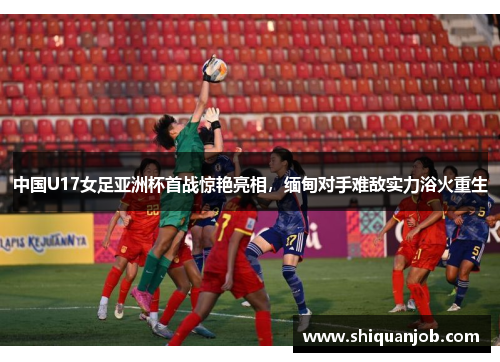 中国U17女足亚洲杯首战惊艳亮相，缅甸对手难敌实力浴火重生